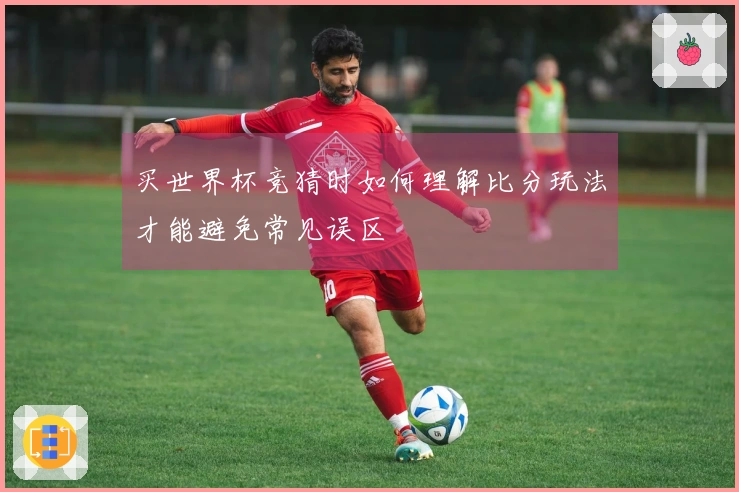 买世界杯竞猜时如何理解比分玩法才能避免常见误区